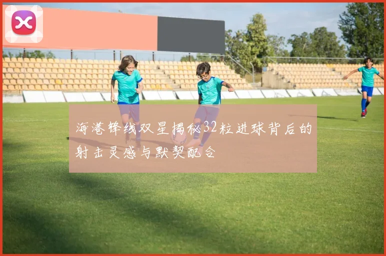 海港锋线双星揭秘32粒进球背后的射击灵感与默契配合