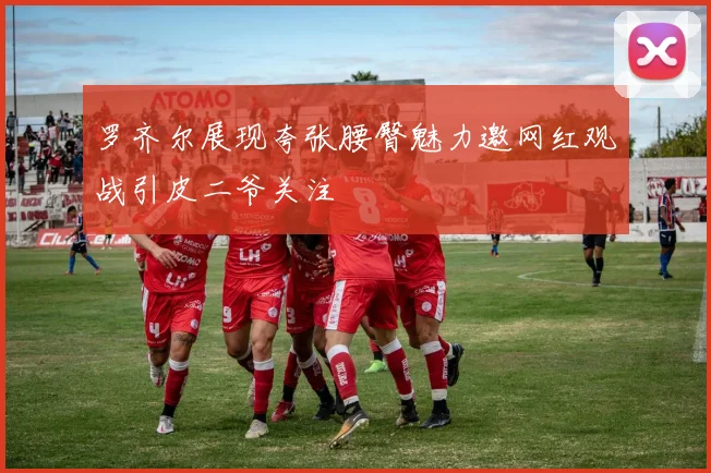 罗齐尔展现夸张腰臀魅力邀网红观战引皮二爷关注