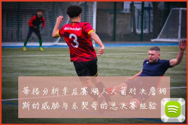蒂格分析季后赛湖人火箭对决詹姆斯的威胁与东契奇的总决赛经验