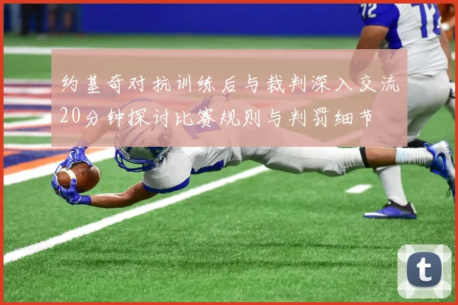约基奇对抗训练后与裁判深入交流20分钟探讨比赛规则与判罚细节