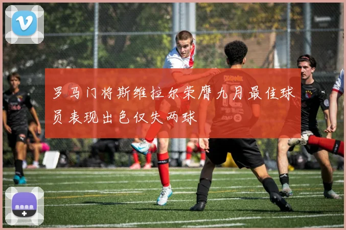罗马门将斯维拉尔荣膺九月最佳球员表现出色仅失两球