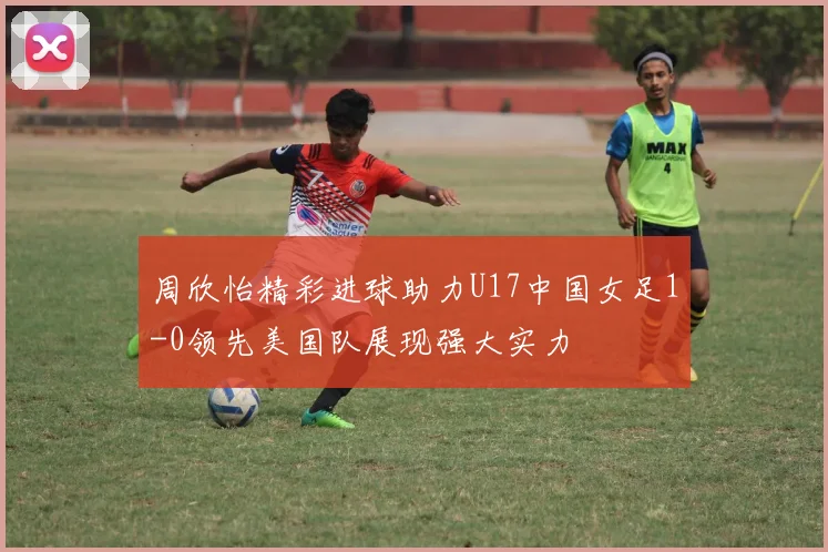 周欣怡精彩进球助力U17中国女足1-0领先美国队展现强大实力