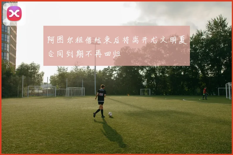 阿图尔租借结束后将离开尤文明夏合同到期不再回归