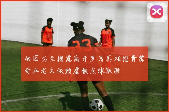 纳因戈兰揭露离开罗马真相指责蒙奇和尤文依赖虚假点球取胜