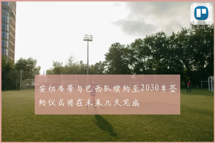 安切洛蒂与巴西队续约至2030年签约仪式将在未来几天完成
