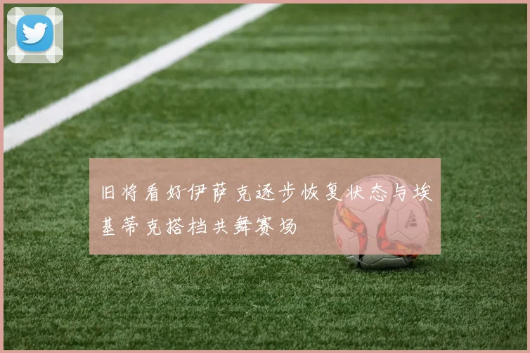 旧将看好伊萨克逐步恢复状态与埃基蒂克搭档共舞赛场