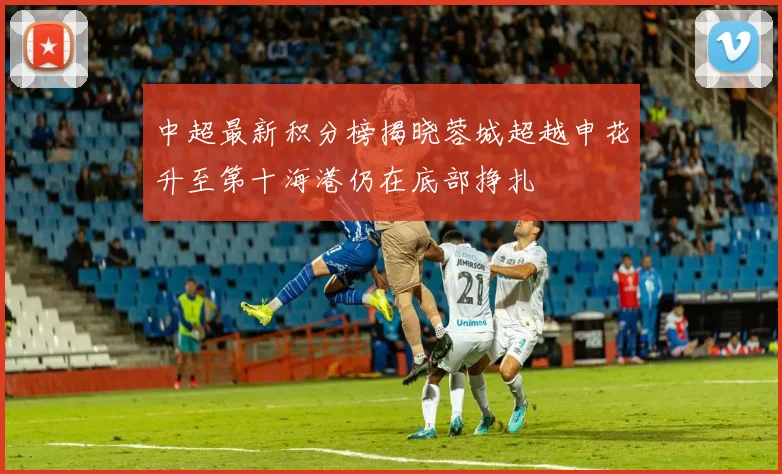 中超最新积分榜揭晓蓉城超越申花升至第十海港仍在底部挣扎