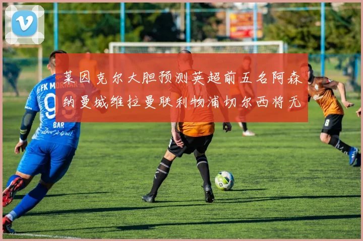 莱因克尔大胆预测英超前五名阿森纳曼城维拉曼联利物浦切尔西将无缘欧战