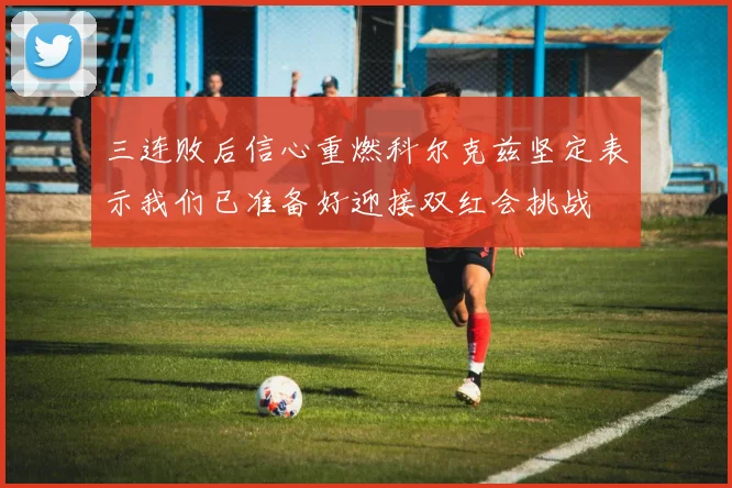 三连败后信心重燃科尔克兹坚定表示我们已准备好迎接双红会挑战