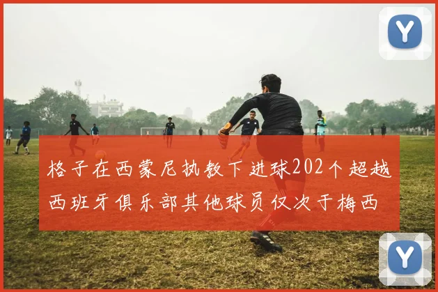 格子在西蒙尼执教下进球202个超越西班牙俱乐部其他球员仅次于梅西