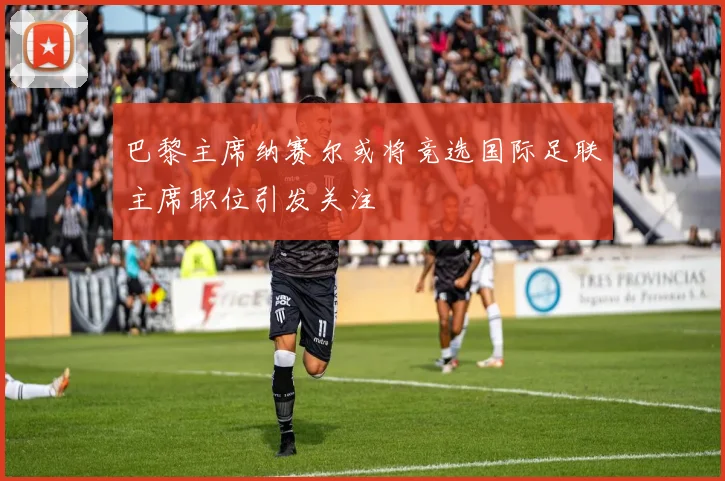 巴黎主席纳赛尔或将竞选国际足联主席职位引发关注