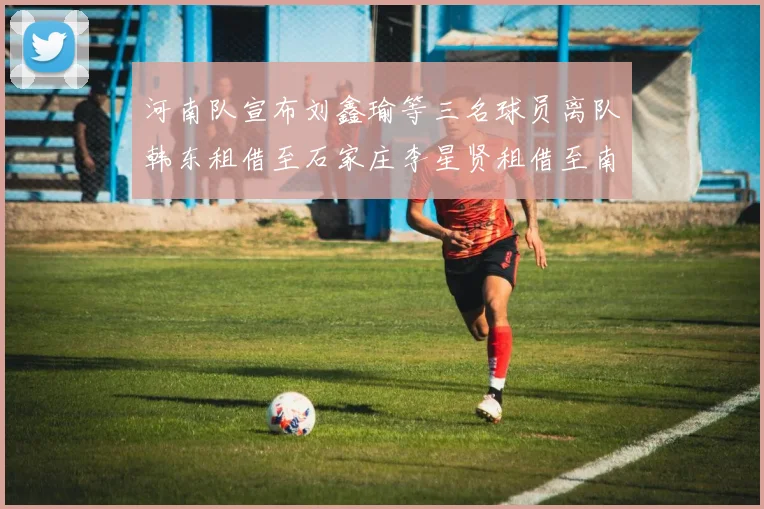 河南队宣布刘鑫瑜等三名球员离队韩东租借至石家庄李星贤租借至南通