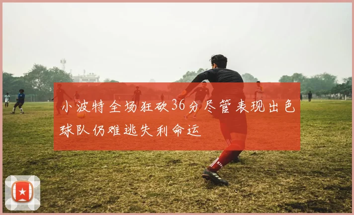 小波特全场狂砍36分尽管表现出色球队仍难逃失利命运