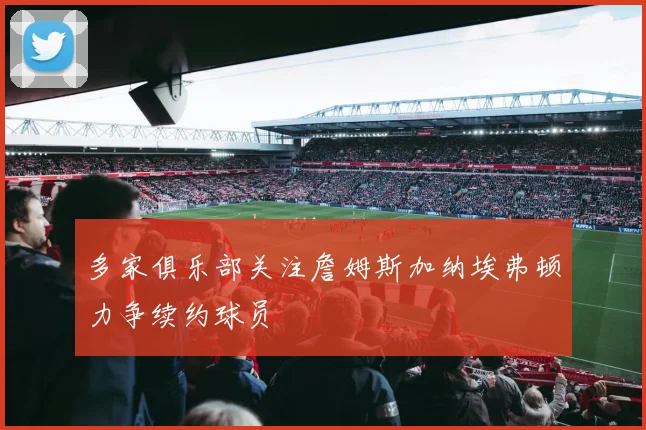 多家俱乐部关注詹姆斯加纳埃弗顿力争续约球员