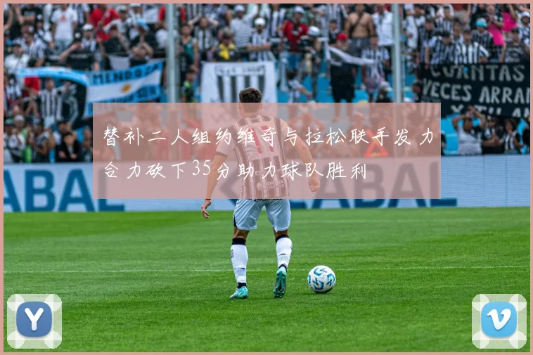 替补二人组约维奇与拉松联手发力合力砍下35分助力球队胜利