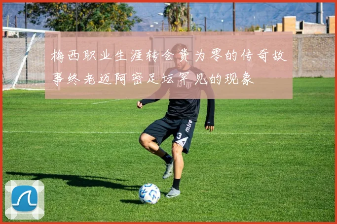 梅西职业生涯转会费为零的传奇故事终老迈阿密足坛罕见的现象