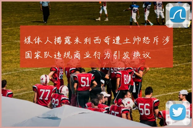 媒体人揭露米利西奇遭土帅怒斥涉国家队违规商业行为引发热议