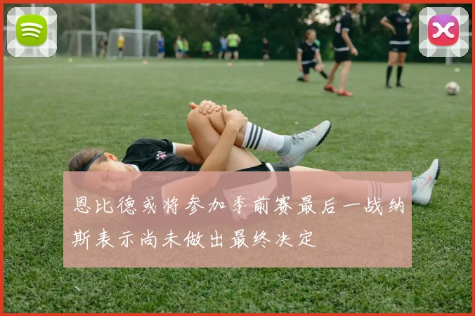 恩比德或将参加季前赛最后一战纳斯表示尚未做出最终决定