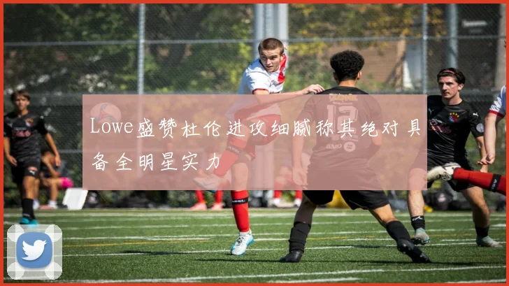 Lowe盛赞杜伦进攻细腻称其绝对具备全明星实力
