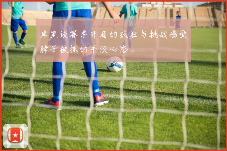 库里谈赛季开局的疯狂与挑战感受脖子被抓的平淡心态