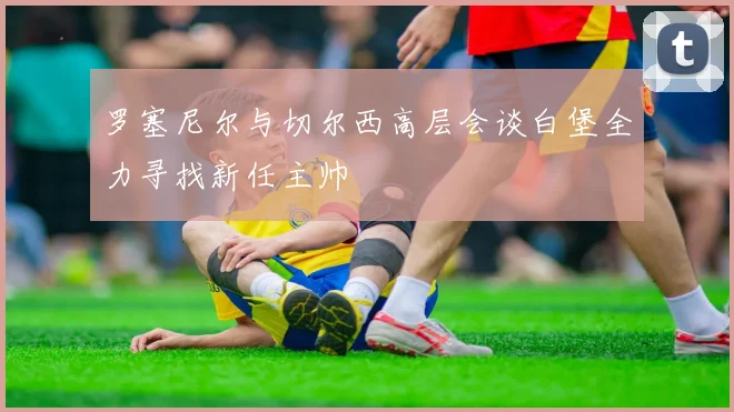 罗塞尼尔与切尔西高层会谈白堡全力寻找新任主帅