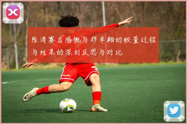 陈涛赛后感慨与邓卓翔的较量过程与结果的深刻反思与对比