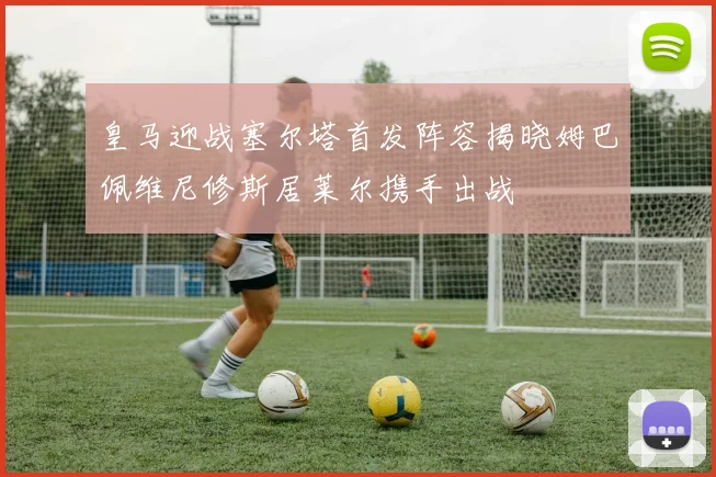 皇马迎战塞尔塔首发阵容揭晓姆巴佩维尼修斯居莱尔携手出战