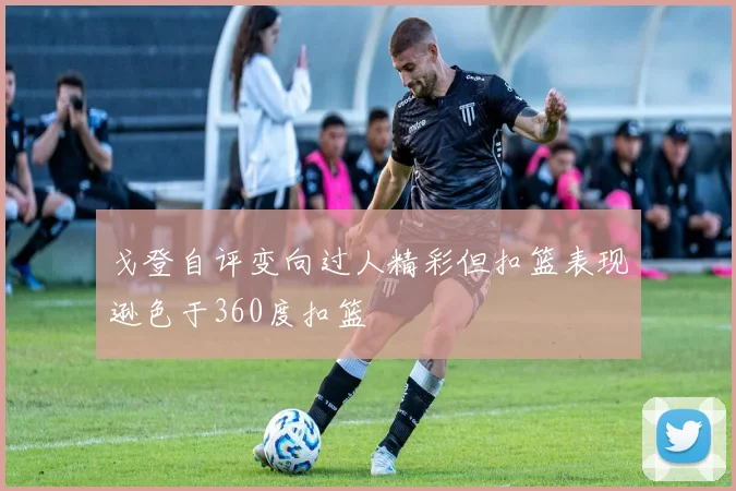 戈登自评变向过人精彩但扣篮表现逊色于360度扣篮